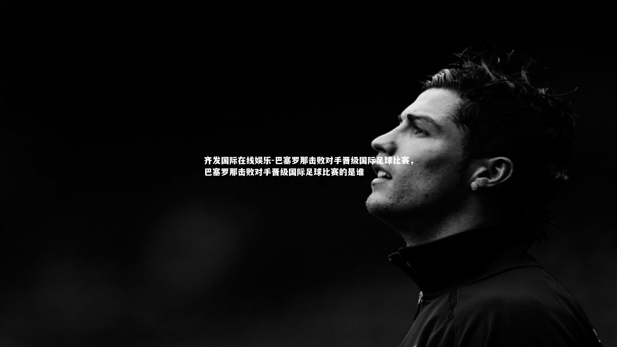 齐发国际在线娱乐-巴塞罗那击败对手晋级国际足球比赛，巴塞罗那击败对手晋级国际足球比赛的是谁