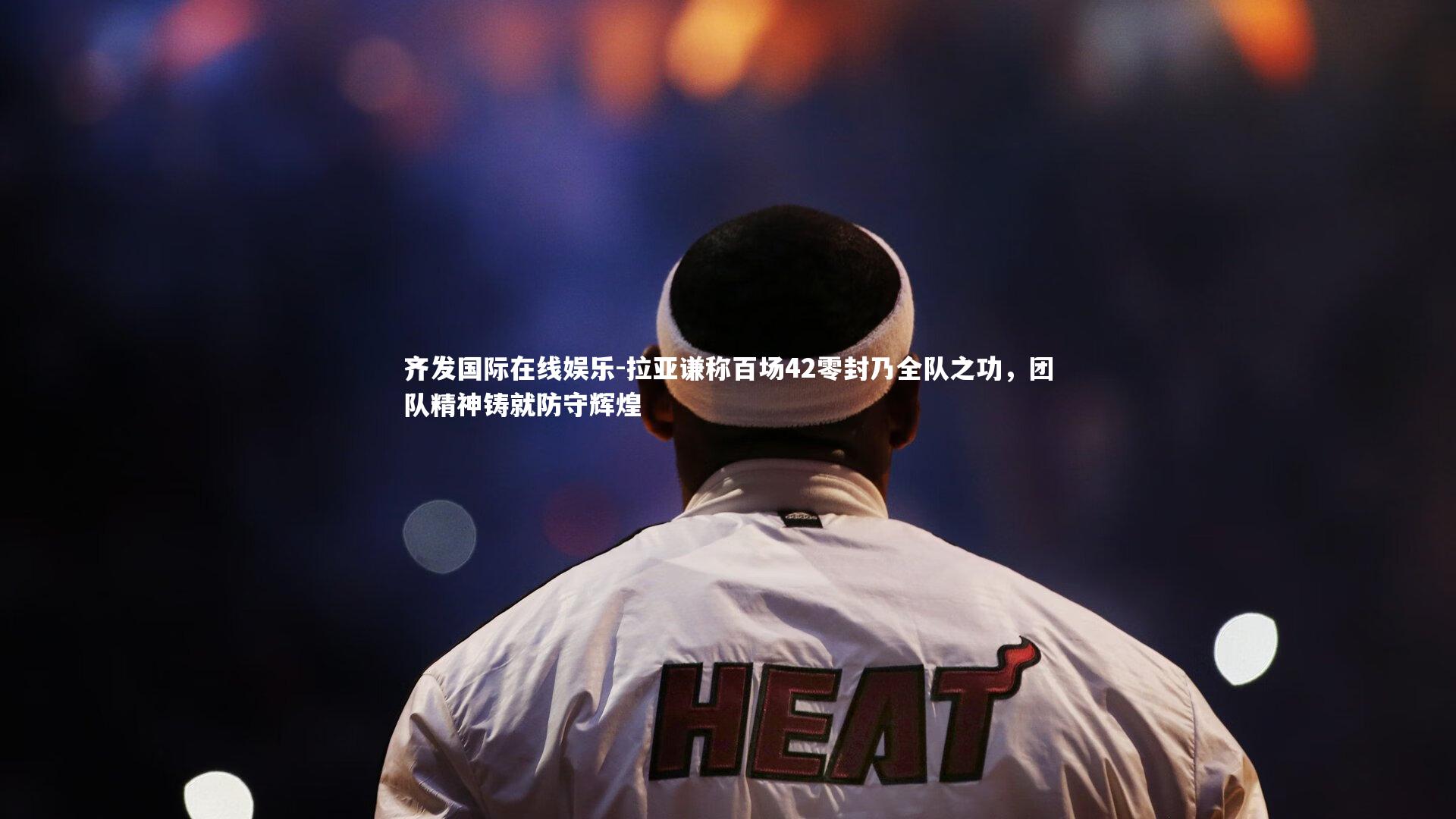 拉亚谦称百场42零封乃全队之功,团队精神铸就防守辉煌