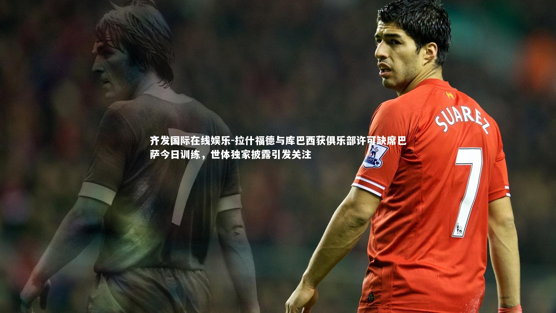 齐发国际在线娱乐-拉什福德与库巴西获俱乐部许可缺席巴萨今日训练，世体独家披露引发关注
