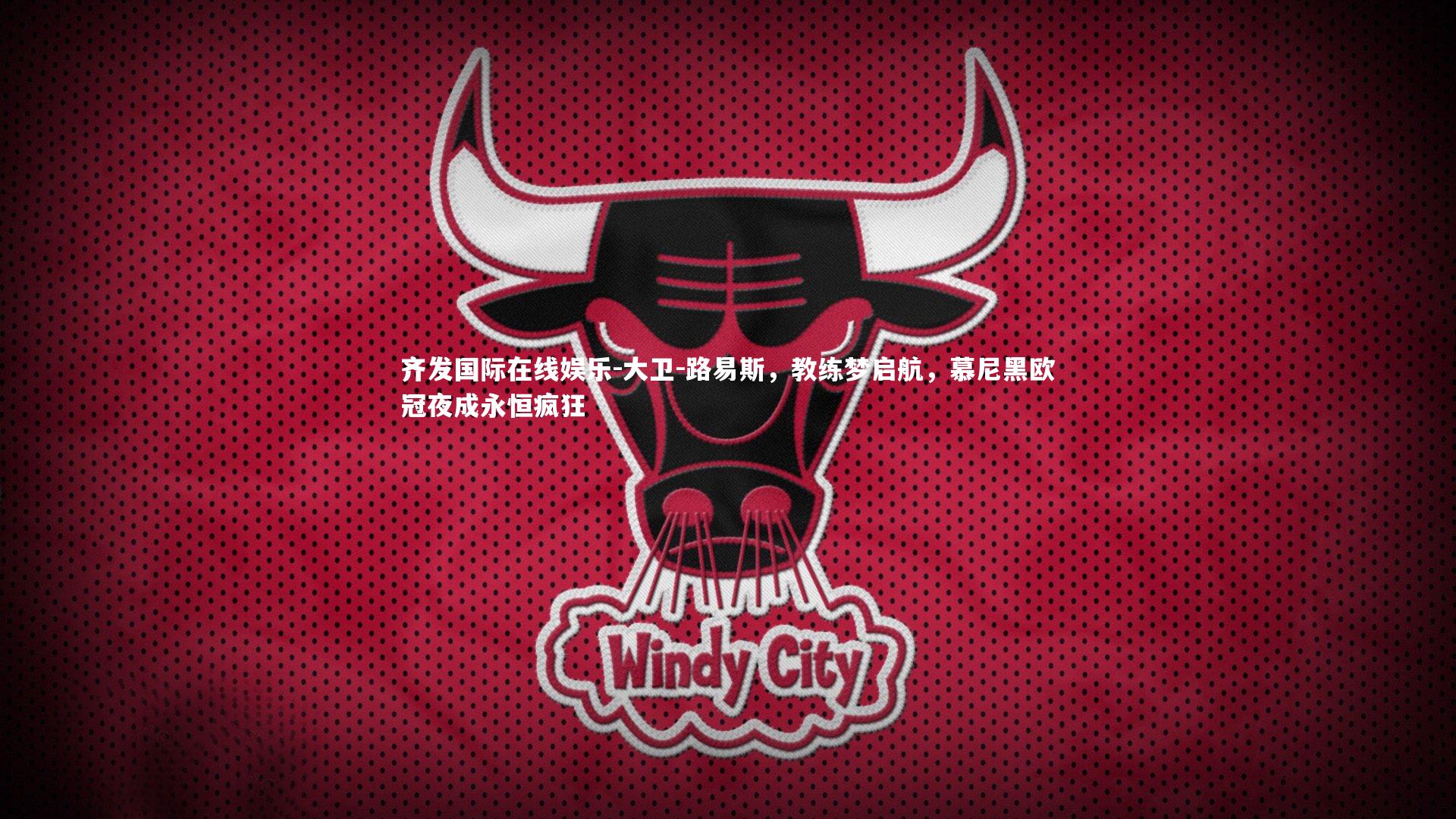 齐发国际在线娱乐-大卫-路易斯，教练梦启航，慕尼黑欧冠夜成永恒疯狂